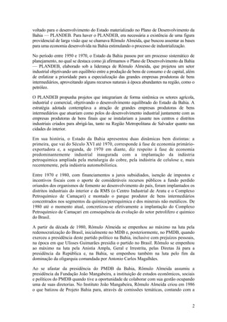 voltado para o desenvolvimento do Estado materializado no Plano de Desenvolvimento da
Bahia — PLANDEB. Para haver o PLANDEB, era necessária a existência de uma figura
providencial de larga visão que se chamava Rômulo Almeida, que buscou assentar as bases
para uma economia desenvolvida na Bahia estimulando o processo de industrialização.
No período entre 1950 e 1970, o Estado da Bahia passou por um processo sistemático de
planejamento, no qual se destaca como já afirmamos o Plano de Desenvolvimento da Bahia
— PLANDEB, elaborado sob a liderança de Rômulo Almeida, que projetou um setor
industrial objetivando um equilíbrio entre a produção de bens de consumo e de capital, além
de enfatizar a prioridade para a especialização das grandes empresas produtoras de bens
intermediários, aproveitando alguns recursos naturais à época abundantes na região, como o
petróleo.
O PLANDEB propunha projetos que integrariam de forma sistêmica os setores agrícola,
industrial e comercial, objetivando o desenvolvimento equilibrado do Estado da Bahia. A
estratégia adotada contemplava a atração de grandes empresas produtoras de bens
intermediários que atuariam como polos do desenvolvimento industrial juntamente com as
empresas produtoras de bens finais que se instalariam a jusante nos centros e distritos
industriais criados para abrigá-las, tanto na Região Metropolitana de Salvador quanto nas
cidades do interior.
Em sua história, o Estado da Bahia apresentou duas dinâmicas bem distintas: a
primeira, que vai do Século XVI até 1970, corresponde à fase de economia primário-
exportadora e, a segunda, de 1970 em diante, diz respeito à fase de economia
predominantemente industrial inaugurada com a implantação da indústria
petroquímica ampliada pela metalurgia do cobre, pela indústria de celulose e, mais
recentemente, pela indústria automobilística.
Entre 1970 e 1980, com financiamentos a juros subsidiados, isenção de impostos e
incentivos fiscais com o aporte de consideráveis recursos públicos a fundo perdido
oriundos dos organismos de fomento ao desenvolvimento do país, foram implantados os
distritos industriais do interior e da RMS (o Centro Industrial de Aratu e o Complexo
Petroquímico de Camaçari) e montado o parque produtor de bens intermediários
concentrados nos segmentos da química/petroquímica e dos minerais não metálicos. De
1980 até o momento atual, concretizou-se efetivamente a implantação do Complexo
Petroquímico de Camaçari em consequência da evolução do setor petrolífero e químico
do Brasil.
A partir da década de 1980, Rômulo Almeida se empenhou ao máximo na luta pela
redemocratização do Brasil, inicialmente no MDB e, posteriormente, no PMDB, quando
exerceu a presidência deste partido político na Bahia, inclusive com prejuízos pessoais,
na época em que Ulisses Guimarães presidia o partido no Brasil. Rômulo se empenhou
ao máximo na luta pela Anistia Ampla, Geral e Irrestrita, pelas Diretas Já para a
presidência da República e, na Bahia, se empenhou também na luta pelo fim da
dominação da oligarquia comandada por Antonio Carlos Magalhães.
Ao se afastar da presidência do PMDB da Bahia, Rômulo Almeida assumiu a
presidência da Fundação João Mangabeira, a instituição de estudos econômicos, sociais
e políticos do PMDB quando tive a oportunidade de colaborar com sua gestão ocupando
uma de suas diretorias. No Instituto João Mangabeira, Rômulo Almeida criou em 1986
o que batizou de Projeto Bahia para, através de comissões temáticas, contando com a
2
 