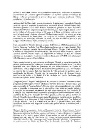 militância do PMDB, técnicos de reconhecida competência - professores e estudantes
universitários, etc., analisar aprofundadamente os diversos setores econômicos da
Bahia, avaliá-los criticamente e propor ideias para mudança, quebrando velhos
paradigmas e criando novos.
A Fundação João Mangabeira tornou-se uma usina de ideias sob o comando de Rômulo
Almeida e gerou o programa do candidato a governador Waldir Pires eleito em 1986.
Durante o governo José Sarney, Rômulo Almeida foi guindado ao posto de diretor
industrial do BNDES, cargo mais importante da instituição depois da presidência. Como
diretor industrial ele proporcionou ao Nordeste e à Bahia importantes projetos, em
especial nas áreas de celulose e siderurgia. No Ceará, por exemplo, ele sugeriu a criação
do Polo Industrial de Confecções, em Alagoas, da indústria petroquímica, em
Pernambuco, do Complexo Industrial de Suape, na área do Porto de Recife e, em
Sergipe e Rio Grande do Norte, o avanço do turismo.
Com a ascensão de Rômulo Almeida ao cargo de Diretor do BNDES, as comissões do
Projeto Bahia, da Fundação João Mangabeira, ganharam um novo coordenador, Jairo
Simões, economista e parceiro da caminhada de Rômulo Almeida desde a criação da
Comissão de Planejamento Econômico (CPE), na década de 1950, durante o Governo
Antonio Balbino. Mesmo depois de empossado na diretoria do BNDES Rômulo
Almeida não esqueceu os compromissos com a Bahia, com o PMDB, com a Fundação
João Mangabeira e com o Projeto Bahia.
Muito provavelmente, se estivesse entre nós, Rômulo Almeida se tornaria um crítico da
política econômica neoliberal posta em prática pelo governo brasileiro desde 1990 até o
momento atual. Ele sempre foi partidário da ação intervencionista do Estado na
economia no sentido de promover o desenvolvimento econômico e social em benefício
da maioria da população. Pela sua trajetória de vida, constata-se, portanto, que a
contribuição de Rômulo Almeida não se restringiu à área de desenvolvimento
econômico da Bahia e do Brasil. Ele foi também um grande batalhador pela
redemocratização da Bahia e do Brasil.
A implantação do Complexo Petroquímico de Camaçari se constituiu na sua maior obra
porque ela contribuiu para remover a Bahia do marasmo econômico de meio século que
era denominado de “enigma baiano”. No seu início este empreendimento era voltado
para a produção petroquímica que se diversificou mais tarde abrigando inclusive
montadoras de automóveis ao ponto de ter hoje a denominação de Polo Industrial de
Camaçari. Este empreendimento econômico que impactou extraordinariamente sobre a
economia da Bahia foi realizado por vários governos, mas seu grande mentor foi
Rômulo Almeida. A maior homenagem que a Bahia poderia prestar a um dos seus filhos
mais ilustres seria denominar o Polo Industrial de Camaçari como Polo Industrial
Rômulo Almeida. Esta é a reivindicação do IRAE e, provavelmente, dos meios
intelectuais da Bahia para perpetuar o nome deste grande baiano e brasileiro para a
posteridade.
*Fernando Alcoforado, engenheiro e doutor em Planejamento Territorial e Desenvolvimento Regional
pela Universidade de Barcelona, professor universitário e consultor nas áreas de planejamento estratégico,
planejamento empresarial, planejamento regional e planejamento de sistemas energéticos, foi o primeiro
presidente do IRAE- Instituto Rômulo Almeida de Altos Estudos e é autor dos livros Globalização
(Editora Nobel, São Paulo, 1997), De Collor a FHC- O Brasil e a Nova (Des)ordem Mundial (Editora
Nobel, São Paulo, 1998), Um Projeto para o Brasil (Editora Nobel, São Paulo, 2000), Os condicionantes
do desenvolvimento do Estado da Bahia (Tese de doutorado. Universidade de Barcelona,
3
 