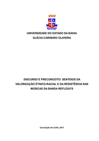 UNIVERSIDADE DO ESTADO DA BAHIA
          GLÉCIA CARNEIRO OLIVEIRA




     DISCURSO E PRECONCEITO: SENTIDOS DA
VALORIZAÇÃO ÉTNICO-RACIAL E DA RESISTÊNCIA NAS
         MÚSICAS DA BANDA REFLEXU'S




               Conceição do Coité, 2011
 