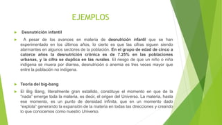 EJEMPLOS
 Desnutrición infantil
 A pesar de los avances en materia de desnutrición infantil que se han
experimentado en los últimos años, lo cierto es que las cifras siguen siendo
alarmantes en algunos sectores de la población. En el grupo de edad de cinco a
catorce años la desnutrición crónica es de 7.25% en las poblaciones
urbanas, y la cifra se duplica en las rurales. El riesgo de que un niño o niña
indígena se muera por diarrea, desnutrición o anemia es tres veces mayor que
entre la población no indígena.
 Teoría del big-bang
 El Big Bang, literalmente gran estallido, constituye el momento en que de la
“nada” emerge toda la materia, es decir, el origen del Universo. La materia, hasta
ese momento, es un punto de densidad infinita, que en un momento dado
“explota” generando la expansión de la materia en todas las direcciones y creando
lo que conocemos como nuestro Universo.
 