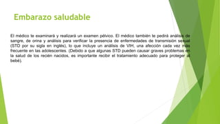 Embarazo saludable
El médico te examinará y realizará un examen pélvico. El médico también te pedirá análisis de
sangre, de orina y análisis para verificar la presencia de enfermedades de transmisión sexual
(STD por su sigla en inglés), lo que incluye un análisis de VIH, una afección cada vez más
frecuente en las adolescentes. (Debido a que algunas STD pueden causar graves problemas en
la salud de los recién nacidos, es importante recibir el tratamiento adecuado para proteger al
bebé).
 