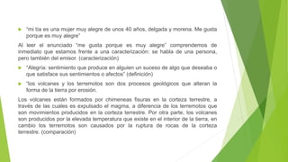  “mi tía es una mujer muy alegre de unos 40 años, delgada y morena. Me gusta
porque es muy alegre”
Al leer el enunciado “me gusta porque es muy alegre” comprendemos de
inmediato que estamos frente a una caracterización: se habla de una persona,
pero también del emisor. (caracterización)
 “Alegría: sentimiento que produce en alguien un suceso de algo que deseaba o
que satisface sus sentimientos o afectos” (definición)
 “los volcanes y los terremotos son dos procesos geológicos que alteran la
forma de la tierra por erosión.
Los volcanes están formados por chimeneas fisuras en la corteza terrestre, a
través de las cuales es expulsado el magma, a diferencia de los terremotos que
son movimientos producidos en la corteza terrestre. Por otra parte, los volcanes
son producidos por la elevada temperatura que existe en el interior de la tierra, en
cambio los terremotos son causados por la ruptura de rocas de la corteza
terrestre. (comparación)
 
