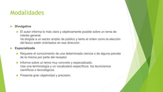 Modalidades
 Divulgativa
 El autor informa lo más clara y objetivamente posible sobre un tema de
interés general.
Va dirigida a un sector amplio de público y tanto el orden como la elección
del léxico están orientados en esa dirección.
 Especializada
 Requiere el conocimiento de una determinada ciencia o de alguna parcela
de la misma por parte del receptor.
 Informa sobre un tema muy concreto y especializado.
Usa una terminología y un vocabulario específicos: los tecnicismos
científicos o tecnológicos.
 Presenta gran objetividad y precisión.
 