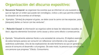 Organización del discurso expositivo:
 Secuencia Temporal: se organizan los eventos que se informan en una sucesión o serie
que se rige por un orden que puede ser cronológico, cíclico u otro que permita entender
la ubicación de los eventos en el tiempo.
 Ejemplos: "[Antes] de preparar el guiso, se debe cocer la carne con las especias, para
[después] darles un hervor con las verduras".
 - Relación Causal: la información se organiza sobre la base de relaciones causales, es
decir, algunos elementos funcionan como causa y otros como efecto o consecuencia.
 Ejemplo: "Actualmente estamos frente a una sociedad de consumo. El objetivo esencial
de estos tiempos parece ser consumir sin reflexionar convirtiendo a los sujetos en
auténticos autómatas. Una de las explicaciones de este fenómeno es que en general se
asocia el consumo al desarrollo o al progreso. De este modo, la persona que consume es
una persona que progresa." Efecto: Consumismo.
 