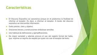 Características
 El Discurso Expositivo se caracteriza porque en él predomina la finalidad de
informar al receptor. Es decir, a informar al receptor. A través del discurso
expositivo se intercambia información.
 Estilo preciso, claro y objetivo.
 Oraciones breves y construcciones sintácticas sencillas.
 Uso habitual de definiciones y ejemplificaciones.
 Da mayor seriedad y además procura el uso del registro formal del habla,
que imprime un espíritu de respeto por quien va a ser el receptor del texto.
 