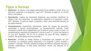 Tipos o formas
 Definición: se refiere a los rasgos esenciales de los objetos y seres vivos. La
definición responde a la pregunta "¿qué es?". Ejemplo: el gato es un animal
felino y doméstico...
 Descripción: implica los elementos distintivos que permiten identificar un
objeto o ser vivo específico. La descripción responde a la pregunta "¿cómo
es?". Ejemplo: mi gato es negro y pequeño y tiene unos manchas blancas en
las patas traseras.
 Caracterización: proporciona información sobre los rasgos de personas,
personajes o figuras personalizadas. La caracterización, además, suele
incorporar el factor de la subjetividad, por lo tanto el emisor emite un juicio. La
caracterización responde a la pregunta "¿cómo lo veo?" o "¿cómo me parece a
mí que es?" Ejemplo: "Mi tío es un hombre de unos 40 años, delgado y
moreno. Me gusta porque es muy divertido."
 Narración: consiste en relatar hechos o situaciones que suceden en una
secuencia. La narración puede responder a la pregunta "¿cómo sucede o
sucedió?". Ejemplo: "Primero preparé el trabajo de historia, después me puse a
estudiar matemáticas, al final pude descansar viendo una película en la
televisión."
 