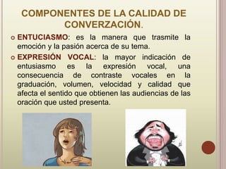 COMPONENTES DE LA CALIDAD DE
CONVERZACIÓN.
 ENTUCIASMO: es la manera que trasmite la
emoción y la pasión acerca de su tema.
 EXPRESIÓN VOCAL: la mayor indicación de
entusiasmo es la expresión vocal, una
consecuencia de contraste vocales en la
graduación, volumen, velocidad y calidad que
afecta el sentido que obtienen las audiencias de las
oración que usted presenta.
 