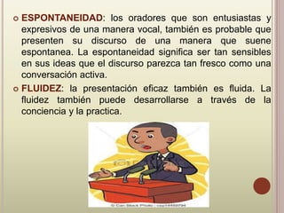  ESPONTANEIDAD: los oradores que son entusiastas y
expresivos de una manera vocal, también es probable que
presenten su discurso de una manera que suene
espontanea. La espontaneidad significa ser tan sensibles
en sus ideas que el discurso parezca tan fresco como una
conversación activa.
 FLUIDEZ: la presentación eficaz también es fluida. La
fluidez también puede desarrollarse a través de la
conciencia y la practica.
 