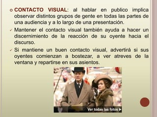  CONTACTO VISUAL: al hablar en publico implica
observar distintos grupos de gente en todas las partes de
una audiencia y a lo largo de una presentación.
 Mantener el contacto visual también ayuda a hacer un
discernimiento de la reacción de su oyente hacia el
discurso.
 Si mantiene un buen contacto visual, advertirá si sus
oyentes comienzan a bostezar, a ver atreves de la
ventana y repartirse en sus asientos.
 