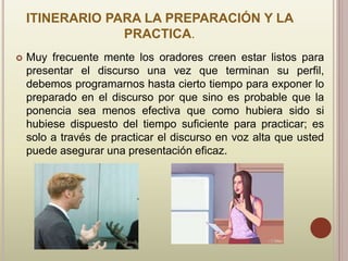 ITINERARIO PARA LA PREPARACIÓN Y LA
PRACTICA.
 Muy frecuente mente los oradores creen estar listos para
presentar el discurso una vez que terminan su perfil,
debemos programarnos hasta cierto tiempo para exponer lo
preparado en el discurso por que sino es probable que la
ponencia sea menos efectiva que como hubiera sido si
hubiese dispuesto del tiempo suficiente para practicar; es
solo a través de practicar el discurso en voz alta que usted
puede asegurar una presentación eficaz.
 