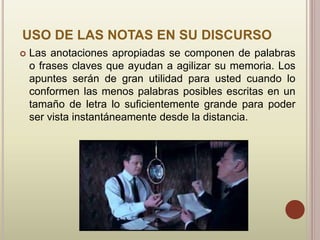 USO DE LAS NOTAS EN SU DISCURSO
 Las anotaciones apropiadas se componen de palabras
o frases claves que ayudan a agilizar su memoria. Los
apuntes serán de gran utilidad para usted cuando lo
conformen las menos palabras posibles escritas en un
tamaño de letra lo suficientemente grande para poder
ser vista instantáneamente desde la distancia.
 