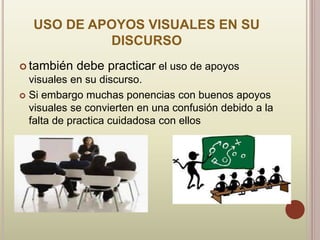 USO DE APOYOS VISUALES EN SU
DISCURSO
 también debe practicar el uso de apoyos
visuales en su discurso.
 Si embargo muchas ponencias con buenos apoyos
visuales se convierten en una confusión debido a la
falta de practica cuidadosa con ellos
 