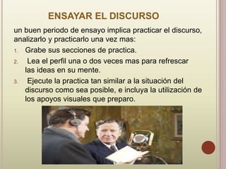 ENSAYAR EL DISCURSO
un buen periodo de ensayo implica practicar el discurso,
analizarlo y practicarlo una vez mas:
1. Grabe sus secciones de practica.
2. Lea el perfil una o dos veces mas para refrescar
las ideas en su mente.
3. Ejecute la practica tan similar a la situación del
discurso como sea posible, e incluya la utilización de
los apoyos visuales que preparo.
 