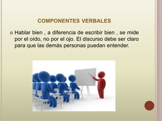 COMPONENTES VERBALES
 Hablar bien , a diferencia de escribir bien , se mide
por el oído, no por el ojo. El discurso debe ser claro
para que las demás personas puedan entender.
 