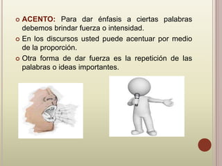  ACENTO: Para dar énfasis a ciertas palabras
debemos brindar fuerza o intensidad.
 En los discursos usted puede acentuar por medio
de la proporción.
 Otra forma de dar fuerza es la repetición de las
palabras o ideas importantes.
 