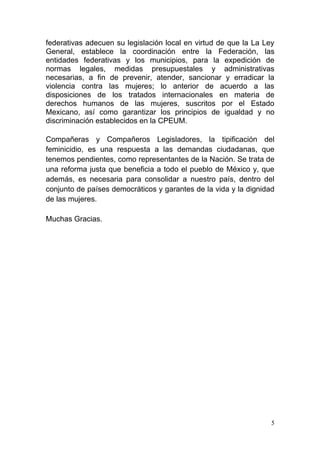 federativas adecuen su legislación local en virtud de que la La Ley
General, establece la coordinación entre la Federación, las
entidades federativas y los municipios, para la expedición de
normas legales, medidas presupuestales y administrativas
necesarias, a fin de prevenir, atender, sancionar y erradicar la
violencia contra las mujeres; lo anterior de acuerdo a las
disposiciones de los tratados internacionales en materia de
derechos humanos de las mujeres, suscritos por el Estado
Mexicano, así como garantizar los principios de igualdad y no
discriminación establecidos en la CPEUM.

Compañeras y Compañeros Legisladores, la tipificación del
feminicidio, es una respuesta a las demandas ciudadanas, que
tenemos pendientes, como representantes de la Nación. Se trata de
una reforma justa que beneficia a todo el pueblo de México y, que
además, es necesaria para consolidar a nuestro país, dentro del
conjunto de países democráticos y garantes de la vida y la dignidad
de las mujeres.

Muchas Gracias.




                                                                  5
 