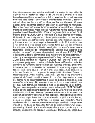 intencionadamente por nuestra sociedad y la razón de que utilice la
expresión re-conectar es porque cada una de las personas que esta
leyendo esto solía ser un defensor de los derechos de los animales no
humanos hace tiempo;un verdadero amante de los animales y delreino
animal. ¡Cuando éramos niños! ¡Cuando éramos jóvenes! ¡Cuando
éramos niños solíamos estar en onda con los animales no humanos.
Nos solían hacer reír y emocionarnos,nos hacían muy felices!Hubo un
momento en nuestras vidas en que hubiéramos hecho cualquier cosa
para hacerlos felices también. ¡Para protegerlos de la crueldad! O, al
menos, para RECONOCER la crueldad a la que éramos sometidos.
Quiero decir que si alguien se hubiera portado mal con un animal no
humano frente a nosotros cuando éramos pequeños,habríamos gritado
y llorado. Y esto se debe a que solíamos diferenciar fácilmente lo que
estaba mal de lo que estaba bien, cuando tenía que ver con el trato a
los animales no humanos. Hasta que alguien nos enseño una manera
totalmente diferente de comportamiento. ¡Tenes que aceptar que
alguien nos enseño a ignorar el sufrimiento animal, para RIDICULIZAR
y excusar su dolor y sufrimiento, para hacer burla de su existencia. Y
quiero que seaalgo a lo que prestes atención:hoy, mañana y siempre…
¿Qué paso durante el trayecto? ¿Quién nos enseño a ser tan
mezquinos, peligrosos, crueles y detestables o indiferentes hacia los
animales no humanos cuando solían ser nuestros amigos? Son seres
inocentes, que no nos han hecho nada malo. Porque estoy seguro que
todos estamos de acuerdo, en al menos una cosa… Ese odio, en su
más pura forma, es un comportamiento aprendido. Racismo. Sexismo.
Heterosexismo. Antisemitismo. Misoginia… ¡Todos comportamientos
aprendidos! Cuando los niños tienen 2, 3, 4 años, jugando en el patio
del recreo no le dan importancia al color de piel o la religión de sus
compañeros de juego. No me cabe la menor duda de que, ese odio, en
su más pura forma, es aprendido. Con el especismo es lo mismo.
Seguro que esta palabra es nueva para mucha gente: ¨ESPECISMO¨
quiero definir esta palabra desde un punto de vista no ético, un punto
de vista sin principios.Nos dice que la especie humana tiene derecho a
explotar, esclavizar y asesinar a otras especies.Ytodo porque creemos
que nuestra especie es mucho más especial, superior a las demás,
somos los únicos que contamos, los únicos que importan. Ahora
corríjanme si me equivoco pero esa línea de pensamiento,ese proceso
mental, es la base de todas las formas de discriminación. Un grupo
pensando y diciendo que son más especiales que los demás;y que por
lo tanto, los explota, los oprime y les niega el derecho a ser libres. Los
 
