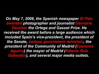 On May 7, 2008, the Spanish newspaper  El País awarded  photographer and journalist  Gervasio Sánchez  the Ortega and Gasset Prize. He received the award before a large audience which included Spain’s vice-president, the president of the Senate,  various government ministers , the president of the Community of Madrid ( Eperanza Aguirre ) the mayor of Madrid ( Alberto Ruiz Gallardón ), and several major media outlets.  