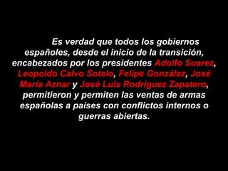 Es verdad que todos los gobiernos españoles, desde el inicio de la transición, encabezados por los presidentes  Adolfo Suarez ,  Leopoldo Calvo Sotelo ,  Felipe González ,  José María Aznar  y  José Luis Rodríguez Zapatero , permitieron y permiten las ventas de armas españolas a países con conflictos internos o guerras abiertas. 