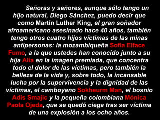Señoras y señores, aunque sólo tengo un hijo natural, Diego Sánchez, puedo decir que como  Martín Luther King , el gran soñador afroamericano asesinado hace 40 años, también tengo otros cuatro hijos víctimas de las minas antipersonas: la mozambiqueña  Sofia Elface Fumo , a la que ustedes han conocido junto a su hija  Alia  en la imagen premiada, que concentra todo el dolor de las víctimas, pero también la belleza de la vida y, sobre todo, la incansable lucha por la supervivencia y la dignidad de las víctimas, el camboyano  Sokheurm Man , el bosnio  Adis Smajic  y la pequeña colombiana  Mónica Paola Ojeda , que se quedó ciega tras ser víctima de una explosión a los ocho años. 