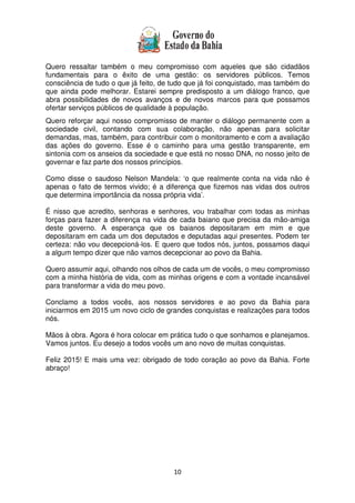 10
Quero ressaltar também o meu compromisso com aqueles que são cidadãos
fundamentais para o êxito de uma gestão: os servidores públicos. Temos
consciência de tudo o que já feito, de tudo que já foi conquistado, mas também do
que ainda pode melhorar. Estarei sempre predisposto a um diálogo franco, que
abra possibilidades de novos avanços e de novos marcos para que possamos
ofertar serviços públicos de qualidade à população.
Quero reforçar aqui nosso compromisso de manter o diálogo permanente com a
sociedade civil, contando com sua colaboração, não apenas para solicitar
demandas, mas, também, para contribuir com o monitoramento e com a avaliação
das ações do governo. Esse é o caminho para uma gestão transparente, em
sintonia com os anseios da sociedade e que está no nosso DNA, no nosso jeito de
governar e faz parte dos nossos princípios.
Como disse o saudoso Nelson Mandela: ‘o que realmente conta na vida não é
apenas o fato de termos vivido; é a diferença que fizemos nas vidas dos outros
que determina importância da nossa própria vida’.
É nisso que acredito, senhoras e senhores, vou trabalhar com todas as minhas
forças para fazer a diferença na vida de cada baiano que precisa da mão-amiga
deste governo. A esperança que os baianos depositaram em mim e que
depositaram em cada um dos deputados e deputadas aqui presentes. Podem ter
certeza: não vou decepcioná-los. E quero que todos nós, juntos, possamos daqui
a algum tempo dizer que não vamos decepcionar ao povo da Bahia.
Quero assumir aqui, olhando nos olhos de cada um de vocês, o meu compromisso
com a minha história de vida, com as minhas origens e com a vontade incansável
para transformar a vida do meu povo.
Conclamo a todos vocês, aos nossos servidores e ao povo da Bahia para
iniciarmos em 2015 um novo ciclo de grandes conquistas e realizações para todos
nós.
Mãos à obra. Agora é hora colocar em prática tudo o que sonhamos e planejamos.
Vamos juntos. Eu desejo a todos vocês um ano novo de muitas conquistas.
Feliz 2015! E mais uma vez: obrigado de todo coração ao povo da Bahia. Forte
abraço!
 