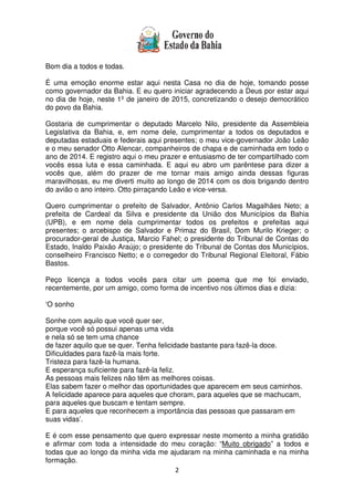 2
Bom dia a todos e todas.
É uma emoção enorme estar aqui nesta Casa no dia de hoje, tomando posse
como governador da Bahia. E eu quero iniciar agradecendo a Deus por estar aqui
no dia de hoje, neste 1º de janeiro de 2015, concretizando o desejo democrático
do povo da Bahia.
Gostaria de cumprimentar o deputado Marcelo Nilo, presidente da Assembleia
Legislativa da Bahia, e, em nome dele, cumprimentar a todos os deputados e
deputadas estaduais e federais aqui presentes; o meu vice-governador João Leão
e o meu senador Otto Alencar, companheiros de chapa e de caminhada em todo o
ano de 2014. E registro aqui o meu prazer e entusiasmo de ter compartilhado com
vocês essa luta e essa caminhada. E aqui eu abro um parêntese para dizer a
vocês que, além do prazer de me tornar mais amigo ainda dessas figuras
maravilhosas, eu me diverti muito ao longo de 2014 com os dois brigando dentro
do avião o ano inteiro. Otto pirraçando Leão e vice-versa.
Quero cumprimentar o prefeito de Salvador, Antônio Carlos Magalhães Neto; a
prefeita de Cardeal da Silva e presidente da União dos Municípios da Bahia
(UPB), e em nome dela cumprimentar todos os prefeitos e prefeitas aqui
presentes; o arcebispo de Salvador e Primaz do Brasil, Dom Murilo Krieger; o
procurador-geral de Justiça, Marcio Fahel; o presidente do Tribunal de Contas do
Estado, Inaldo Paixão Araújo; o presidente do Tribunal de Contas dos Municípios,
conselheiro Francisco Netto; e o corregedor do Tribunal Regional Eleitoral, Fábio
Bastos.
Peço licença a todos vocês para citar um poema que me foi enviado,
recentemente, por um amigo, como forma de incentivo nos últimos dias e dizia:
‘O sonho
Sonhe com aquilo que você quer ser,
porque você só possui apenas uma vida
e nela só se tem uma chance
de fazer aquilo que se quer. Tenha felicidade bastante para fazê-la doce.
Dificuldades para fazê-la mais forte.
Tristeza para fazê-la humana.
E esperança suficiente para fazê-la feliz.
As pessoas mais felizes não têm as melhores coisas.
Elas sabem fazer o melhor das oportunidades que aparecem em seus caminhos.
A felicidade aparece para aqueles que choram, para aqueles que se machucam,
para aqueles que buscam e tentam sempre.
E para aqueles que reconhecem a importância das pessoas que passaram em
suas vidas’.
E é com esse pensamento que quero expressar neste momento a minha gratidão
e afirmar com toda a intensidade do meu coração: “Muito obrigado” a todos e
todas que ao longo da minha vida me ajudaram na minha caminhada e na minha
formação.
 