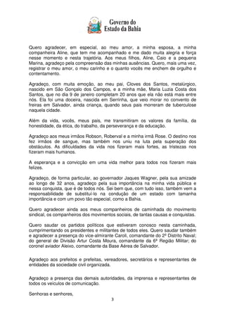 3
Quero agradecer, em especial, ao meu amor, a minha esposa, a minha
companheira Aline, que tem me acompanhado e me dado muita alegria e força
nesse momento e nesta trajetória. Aos meus filhos, Aline, Caio e a pequena
Marina, agradeço pela compreensão das minhas ausências. Quero, mais uma vez,
registrar o meu amor, o meu carinho e o quanto vocês me enchem de orgulho e
contentamento.
Agradeço, com muita emoção, ao meu pai, Cloves dos Santos, metalúrgico,
nascido em São Gonçalo dos Campos, e a minha mãe, Maria Luzia Costa dos
Santos, que no dia 9 de janeiro completam 20 anos que ela não está mais entre
nós. Ela foi uma doceira, nascida em Serrinha, que veio morar no convento de
freiras em Salvador, ainda criança, quando seus pais morreram de tuberculose
naquela cidade.
Além da vida, vocês, meus pais, me transmitiram os valores da família, da
honestidade, da ética, do trabalho, da perseverança e da educação.
Agradeço aos meus irmãos Robson, Roberval e a minha irmã Rose. O destino nos
fez irmãos de sangue, mas também nos uniu na luta pela superação dos
obstáculos. As dificuldades da vida nos fizeram mais fortes, as tristezas nos
fizeram mais humanos.
A esperança e a convicção em uma vida melhor para todos nos fizeram mais
felizes.
Agradeço, de forma particular, ao governador Jaques Wagner, pela sua amizade
ao longo de 32 anos, agradeço pela sua importância na minha vida pública e
nessa conquista, que é de todos nós. Sei bem que, com tudo isso, também vem a
responsabilidade de substituí-lo na condução de um estado com tamanha
importância e com um povo tão especial, como a Bahia.
Quero agradecer ainda aos meus companheiros de caminhada do movimento
sindical, os companheiros dos movimentos sociais, de tantas causas e conquistas.
Quero saudar os partidos políticos que estiveram conosco nesta caminhada,
cumprimentando os presidentes e militantes de todos eles. Quero saudar também
e agradecer a presença do vice-almirante Caroli, comandante do 2º Distrito Naval;
do general de Divisão Artur Costa Moura, comandante da 6ª Região Militar; do
coronel aviador Aleixo, comandante da Base Aérea de Salvador.
Agradeço aos prefeitos e prefeitas, vereadores, secretários e representantes de
entidades da sociedade civil organizada.
Agradeço a presença das demais autoridades, da imprensa e representantes de
todos os veículos de comunicação.
Senhoras e senhores,
 