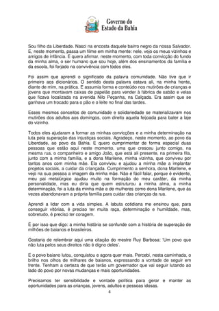 4
Sou filho da Liberdade. Nasci na encosta daquele bairro negro da nossa Salvador.
E, neste momento, passa um filme em minha mente: nele, vejo os meus vizinhos e
amigos de infância. E quero afirmar, neste momento, com toda convicção do fundo
da minha alma, o ser humano que sou hoje, além dos ensinamentos da família e
da escola, foi forjado na convivência com todos eles.
Foi assim que aprendi o significado da palavra comunidade. Não tive que ir
primeiro aos dicionários. O sentido desta palavra estava ali, na minha frente,
diante de mim, na prática. E assumia forma e conteúdo nos mutirões de crianças e
jovens que montavam caixas de papelão para vender à fábrica de sabão e velas
que ficava localizada na avenida Nilo Peçanha, na Calçada. Era assim que se
ganhava um trocado para o pão e o leite no final das tardes.
Esses mesmos conceitos de comunidade e solidariedade se materializavam nos
mutirões dos adultos aos domingos, com direito aquela feijoada para bater a laje
do vizinho.
Todos eles ajudaram a formar as minhas convicções e a minha determinação na
luta pela superação das injustiças sociais. Agradeço, neste momento, ao povo da
Liberdade, ao povo da Bahia. E quero cumprimentar de forma especial duas
pessoas que estão aqui neste momento, uma que cresceu junto comigo, na
mesma rua, o companheiro e amigo João, que está ali presente, na primeira fila,
junto com a minha família, e a dona Marilene, minha vizinha, que conviveu por
tantos anos com minha mãe. Ela conviveu e ajudou a minha mãe a implantar
projetos sociais, a cuidar da criançada. Cumprimento a senhora, dona Marilene, e
vejo na sua pessoa a imagem da minha mãe. Não é fácil falar, porque é evidente,
meu pai metalúrgico ajudou muito na formação do meu caráter, da minha
personalidade, mas eu diria que quem estruturou a minha alma, a minha
determinação, foi a luta da minha mãe e de mulheres como dona Marilene, que às
vezes abandonavam a própria família para cuidar das crianças da rua.
Aprendi a lidar com a vida simples. A labuta cotidiana me ensinou que, para
conseguir vitórias, é preciso ter muita raça, determinação e humildade, mas,
sobretudo, é preciso ter coragem.
É por isso que digo: a minha história se confunde com a história de superação de
milhões de baianos e brasileiros.
Gostaria de relembrar aqui uma citação do mestre Ruy Barbosa: ‘Um povo que
não luta pelos seus direitos não é digno deles’.
E o povo baiano lutou, conquistou e agora quer mais. Percebi, nesta caminhada, o
brilho nos olhos de milhares de baianos, expressando a vontade de seguir em
frente. Tenham a certeza de que terão um governador que vai seguir lutando ao
lado do povo por novas mudanças e mais oportunidades.
Precisamos ter sensibilidade e vontade política para gerar e manter as
oportunidades para as crianças, jovens, adultos e pessoas idosas.
 