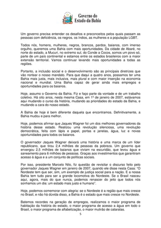 5
Um governo precisa entender os desafios e preconceitos pelos quais passam as
pessoas com deficiência, os negros, os índios, as mulheres e a população LGBT.
Todos nós, homens, mulheres, negros, brancos, pardos, baianos, com imenso
orgulho, queremos uma Bahia com mais oportunidades. Da cidade de Abaré, no
norte do estado, a Mucuri, no extremo sul, do Conde a Cocos, somos um povo só,
parte de um país continental e estamos entre os estados brasileiros com a maior
extensão territorial. Vamos continuar levando mais oportunidades a todas as
regiões.
Portanto, a inclusão social e o desenvolvimento são as principais diretrizes que
vão nortear o nosso mandato. Para que daqui a quatro anos, possamos ter uma
Bahia mais justa, mais inclusiva, mais plural e com maior inserção na economia
nacional e mundial. Uma Bahia capaz de gerar ainda mais empregos e
oportunidades para os baianos.
Hoje, assumo o Governo da Bahia. Fiz e faço parte da vontade e de um trabalho
coletivo. Há oito anos, nesta mesma Casa, em 1º de janeiro de 2007, estávamos
aqui mudando o curso da história, mudando as prioridades do estado da Bahia, e
mudando a cara do nosso estado.
A Bahia de hoje é bem diferente daquela que encontramos. Definitivamente, a
Bahia mudou e para melhor.
Hoje, podemos afirmar que Jaques Wagner foi um dos melhores governadores da
história desse estado. Realizou uma revolução silenciosa, uma revolução
democrática, feita com lápis e papel, portas e janelas, água, luz e novas
oportunidades para todos os baianos.
O governador Jaques Wagner deixará uma história e uma marca de um líder
republicano, que tirou 2,4 milhões de pessoas da pobreza. Um governo que
enxergou 2,5 milhões de baianos que viviam na escuridão, que levou água e
saneamento para 6 milhões de pessoas. Graças aos investimentos que garantiram
acesso à água e a um conjunto de políticas sociais.
Por isso, presidente Marcelo Nilo, fiz questão de revisitar o discurso feito pelo
governador Jaques Wagner em janeiro de 2007, quando ele disse nesta Casa: “O
Nordeste tem que ser, sim, um exemplo de justiça social para a nação. E a nossa
Bahia tem tudo para ser a grande locomotiva do Nordeste. Se o Brasil nasceu
aqui, agora, mais do que nunca, podemos renascer do jeito que todos nós
sonhamos um dia: um estado mais justo e humano”.
Hoje, podemos comemorar com alegria: se o Nordeste é a região que mais cresce
no Brasil, e não há dúvida disso, a Bahia é o estado que mais cresce no Nordeste.
Batemos recordes na geração de empregos, realizamos o maior programa de
habitação da história do estado, o maior programa de acesso a água em todo o
Brasil, o maior programa de alfabetização, o maior mutirão de cataratas.
 