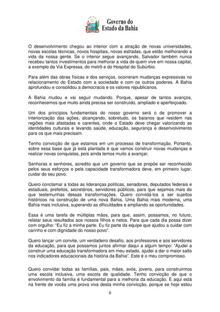 6
O desenvolvimento chegou ao interior com a atração de novas universidades,
novas escolas técnicas, novos hospitais, novas estradas, que estão melhorando a
vida da nossa gente. Se o interior segue avançando, Salvador também nunca
recebeu tantos investimentos para melhorar a vida de quem vive em nossa capital,
a exemplo da Via Expressa, do metrô e do Hospital do Subúrbio.
Para além das obras físicas e dos serviços, ocorreram mudanças expressivas no
relacionamento do Estado com a sociedade e com os outros poderes. A Bahia
aprofundou e consolidou a democracia e os valores republicanos.
A Bahia mudou e vai seguir mudando. Porque, apesar de tantos avanços,
reconhecemos que muito ainda precisa ser construído, ampliado e aperfeiçoado.
Um dos princípios fundamentais do nosso governo será o de promover a
interiorização das ações, alcançando, sobretudo, os baianos que residem nas
regiões mais afastadas e carentes, onde o Estado deve chegar valorizando as
identidades culturais e levando saúde, educação, segurança e desenvolvimento
para os que mais precisam.
Tenho convicção de que estamos em um processo de transformação. Portanto,
sobre essa base que já está plantada é que vamos construir novas mudanças e
realizar novas conquistas, pois ainda temos muito a avançar.
Senhoras e senhores, acredito que um governo que se propõe ser reconhecido
pelos seus esforços e pela capacidade transformadora deve, em primeiro lugar,
cuidar do seu povo.
Quero conclamar a todas as lideranças políticas, senadores, deputados federais e
estaduais, prefeitos, secretários, servidores públicos, para que sejamos mais do
que testemunhas dessas transformações. Quero convidá-los a ser sujeitos
históricos na construção de uma nova Bahia. Uma Bahia mais moderna, uma
Bahia mais inclusiva, superando as dificuldades e ampliando as oportunidades.
Essa é uma tarefa de múltiplas mãos, para que, assim, possamos, no futuro,
relatar seus resultados aos nossos filhos e netos. Para que cada dia possa dizer
com orgulho: “Eu fiz a minha parte. Eu fiz parte da equipe que ajudou a cuidar com
carinho e com dignidade do nosso povo”.
Quero lançar um convite, um verdadeiro desafio, aos professores e aos servidores
da educação, para que possamos juntos afirmar daqui a algum tempo: “Ajudei a
construir uma educação transformadora em meu estado, ajudei a dar o maior salto
nos indicadores educacionais da história da Bahia”. Este é o meu compromisso.
Quero convidar todas as famílias, pais, mães, avós, jovens, para construirmos
uma escola inclusiva, uma escola de qualidade. Tenho convicção de que o
envolvimento da família é fundamental para a melhoria da educação. E aqui está
na frente de vocês uma prova viva desta minha convicção, porque se hoje estou
 