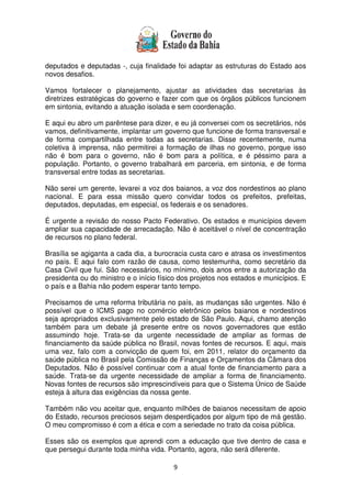 9
deputados e deputadas -, cuja finalidade foi adaptar as estruturas do Estado aos
novos desafios.
Vamos fortalecer o planejamento, ajustar as atividades das secretarias às
diretrizes estratégicas do governo e fazer com que os órgãos públicos funcionem
em sintonia, evitando a atuação isolada e sem coordenação.
E aqui eu abro um parêntese para dizer, e eu já conversei com os secretários, nós
vamos, definitivamente, implantar um governo que funcione de forma transversal e
de forma compartilhada entre todas as secretarias. Disse recentemente, numa
coletiva à imprensa, não permitirei a formação de ilhas no governo, porque isso
não é bom para o governo, não é bom para a política, e é péssimo para a
população. Portanto, o governo trabalhará em parceria, em sintonia, e de forma
transversal entre todas as secretarias.
Não serei um gerente, levarei a voz dos baianos, a voz dos nordestinos ao plano
nacional. E para essa missão quero convidar todos os prefeitos, prefeitas,
deputados, deputadas, em especial, os federais e os senadores.
É urgente a revisão do nosso Pacto Federativo. Os estados e municípios devem
ampliar sua capacidade de arrecadação. Não é aceitável o nível de concentração
de recursos no plano federal.
Brasília se agiganta a cada dia, a burocracia custa caro e atrasa os investimentos
no país. E aqui falo com razão de causa, como testemunha, como secretário da
Casa Civil que fui. São necessários, no mínimo, dois anos entre a autorização da
presidenta ou do ministro e o início físico dos projetos nos estados e municípios. E
o país e a Bahia não podem esperar tanto tempo.
Precisamos de uma reforma tributária no país, as mudanças são urgentes. Não é
possível que o ICMS pago no comércio eletrônico pelos baianos e nordestinos
seja apropriados exclusivamente pelo estado de São Paulo. Aqui, chamo atenção
também para um debate já presente entre os novos governadores que estão
assumindo hoje. Trata-se da urgente necessidade de ampliar as formas de
financiamento da saúde pública no Brasil, novas fontes de recursos. E aqui, mais
uma vez, falo com a convicção de quem foi, em 2011, relator do orçamento da
saúde pública no Brasil pela Comissão de Finanças e Orçamentos da Câmara dos
Deputados. Não é possível continuar com a atual fonte de financiamento para a
saúde. Trata-se da urgente necessidade de ampliar a forma de financiamento.
Novas fontes de recursos são imprescindíveis para que o Sistema Único de Saúde
esteja à altura das exigências da nossa gente.
Também não vou aceitar que, enquanto milhões de baianos necessitam de apoio
do Estado, recursos preciosos sejam desperdiçados por algum tipo de má gestão.
O meu compromisso é com a ética e com a seriedade no trato da coisa pública.
Esses são os exemplos que aprendi com a educação que tive dentro de casa e
que persegui durante toda minha vida. Portanto, agora, não será diferente.
 