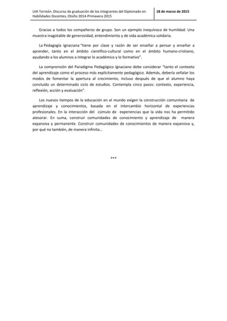 UIA Torreón. Discurso de graduación de los integrantes del Diplomado en
Habilidades Docentes, Otoño 2014-Primavera 2015
18 de marzo de 2015
Gracias a todos los compañeros de grupo. Son un ejemplo inequívoco de humildad. Una
muestra inagotable de generosidad, entendimiento y de vida académica solidaria.
La Pedagogía Ignaciana “tiene por clave y razón de ser enseñar a pensar y enseñar a
aprender, tanto en el ámbito científico-cultural como en el ámbito humano-cristiano,
ayudando a los alumnos a integrar lo académico y lo formativo”.
La comprensión del Paradigma Pedagógico Ignaciano debe considerar “tanto el contexto
del aprendizaje como el proceso más explícitamente pedagógico. Además, debería señalar los
modos de fomentar la apertura al crecimiento, incluso después de que el alumno haya
concluido un determinado ciclo de estudios. Contempla cinco pasos: contexto, experiencia,
reflexión, acción y evaluación”.
Los nuevos tiempos de la educación en el mundo exigen la construcción comunitaria de
aprendizaje y conocimientos, basada en el intercambio horizontal de experiencias
profesionales. En la interacción del cúmulo de experiencias que la vida nos ha permitido
atesorar. En suma, construir comunidades de conocimiento y aprendizaje de manera
expansiva y permanente. Construir comunidades de conocimientos de manera expansiva y,
por qué no también, de manera infinita…
***
 