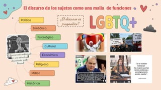 El discurso de los sujetos como una malla de funciones
Política
Simbólica
Psicológica
Cultural
Económica
Religiosa
Mítica
Histórica
El discurso está conformado
por una estructura
denominada “grille”
- Foucault”
¿El discurso es
pragmático?
 