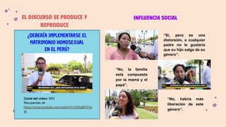 EL DISCURSO SE PRODUCE Y
REPRODUCE
¿DEBERÍA IMPLEMENTARSE EL
MATRIMONIO HOMOSEXUAL
EN EL PERÚ?
Canal del video: MCI
Recuperado de
https://www.youtube.com/watch?v=CXPg8PrF5o
M
INFLUENCIA SOCIAL
“Sí, pero es una
distorsión, a cualquier
padre no le gustaría
que su hijo salga de su
género”.
“No, la familia
está compuesta
por la mamá y el
papá”.
“No, habría más
liberación de este
género”.
 