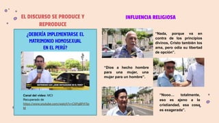 EL DISCURSO SE PRODUCE Y
REPRODUCE
Canal del video: MCI
Recuperado de
https://www.youtube.com/watch?v=CXPg8PrF5o
M
“Dios a hecho hombre
para una mujer, una
mujer para un hombre”.
“Nada, porque va en
contra de los principios
divinos, Cristo también los
ama, pero odia su libertad
de opción”.
“Nooo… totalmente,
eso es ajeno a la
cristiandad, esa cosa
es exagerada”.
INFLUENCIA RELIGIOSA
¿DEBERÍA IMPLEMENTARSE EL
MATRIMONIO HOMOSEXUAL
EN EL PERÚ?
 