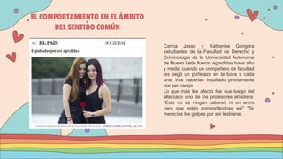 EL COMPORTAMIENTO EN EL ÁMBITO
DEL SENTIDO COMÚN
Carina Jasso y Katherine Góngora
estudiantes de la Facultad de Derecho y
Criminología de la Universidad Autónoma
de Nuevo León fueron agredidas hace año
y medio cuando un compañero de facultad
les pegó un puñetazo en la boca a cada
una, tras haberlas insultado previamente
por ser pareja.
Lo que más les afectó fue que luego del
altercado uno de los profesores añadiera:
“Esto no es ningún cabaret, ni un antro
para que estén comportándose así” “Te
merecías los golpes por ser lesbiana’.
 