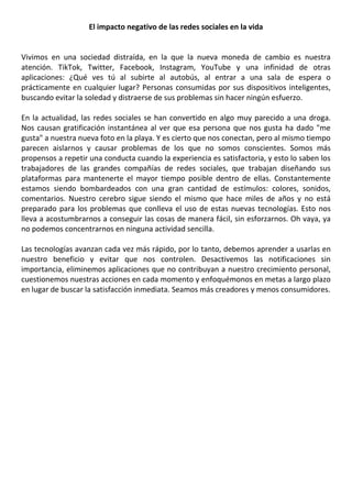 El impacto negativo de las redes sociales en la vida
Vivimos en una sociedad distraída, en la que la nueva moneda de cambio es nuestra
atención. TikTok, Twitter, Facebook, Instagram, YouTube y una infinidad de otras
aplicaciones: ¿Qué ves tú al subirte al autobús, al entrar a una sala de espera o
prácticamente en cualquier lugar? Personas consumidas por sus dispositivos inteligentes,
buscando evitar la soledad y distraerse de sus problemas sin hacer ningún esfuerzo.
En la actualidad, las redes sociales se han convertido en algo muy parecido a una droga.
Nos causan gratificación instantánea al ver que esa persona que nos gusta ha dado "me
gusta" a nuestra nueva foto en la playa. Y es cierto que nos conectan, pero al mismo tiempo
parecen aislarnos y causar problemas de los que no somos conscientes. Somos más
propensos a repetir una conducta cuando la experiencia es satisfactoria, y esto lo saben los
trabajadores de las grandes compañías de redes sociales, que trabajan diseñando sus
plataformas para mantenerte el mayor tiempo posible dentro de ellas. Constantemente
estamos siendo bombardeados con una gran cantidad de estímulos: colores, sonidos,
comentarios. Nuestro cerebro sigue siendo el mismo que hace miles de años y no está
preparado para los problemas que conlleva el uso de estas nuevas tecnologías. Esto nos
lleva a acostumbrarnos a conseguir las cosas de manera fácil, sin esforzarnos. Oh vaya, ya
no podemos concentrarnos en ninguna actividad sencilla.
Las tecnologías avanzan cada vez más rápido, por lo tanto, debemos aprender a usarlas en
nuestro beneficio y evitar que nos controlen. Desactivemos las notificaciones sin
importancia, eliminemos aplicaciones que no contribuyan a nuestro crecimiento personal,
cuestionemos nuestras acciones en cada momento y enfoquémonos en metas a largo plazo
en lugar de buscar la satisfacción inmediata. Seamos más creadores y menos consumidores.
 