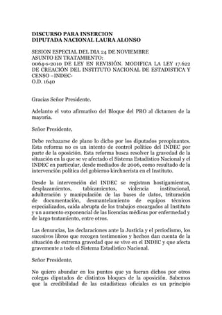 DISCURSO PARA INSERCION
DIPUTADA NACIONAL LAURA ALONSO
SESION ESPECIAL DEL DIA 24 DE NOVIEMBRE
ASUNTO EN TRATAMIENTO:
0064-s-2010 DE LEY EN REVISIÓN. MODIFICA LA LEY 17.622
DE CREACIÓN DEL INSTITUTO NACIONAL DE ESTADISTICA Y
CENSO –INDEC-
O.D. 1640
Gracias Señor Presidente.
Adelanto el voto afirmativo del Bloque del PRO al dictamen de la
mayoría.
Señor Presidente,
Debe rechazarse de plano lo dicho por los diputados preopinantes.
Esta reforma no es un intento de control político del INDEC por
parte de la oposición. Esta reforma busca resolver la gravedad de la
situación en la que se ve afectado el Sistema Estadístico Nacional y el
INDEC en particular, desde mediados de 2006, como resultado de la
intervención política del gobierno kirchnerista en el Instituto.
Desde la intervención del INDEC se registran hostigamientos,
desplazamientos, tabicamientos, violencia institucional,
adulteración y manipulación de las bases de datos, trituración
de documentación, desmantelamiento de equipos técnicos
especializados, caída abrupta de los trabajos encargados al Instituto
y un aumento exponencial de las licencias médicas por enfermedad y
de largo tratamiento, entre otros.
Las denuncias, las declaraciones ante la Justicia y el periodismo, los
sucesivos libros que recogen testimonios y hechos dan cuenta de la
situación de extrema gravedad que se vive en el INDEC y que afecta
gravemente a todo el Sistema Estadístico Nacional.
Señor Presidente,
No quiero abundar en los puntos que ya fueran dichos por otros
colegas diputados de distintos bloques de la oposición. Sabemos
que la credibilidad de las estadísticas oficiales es un principio
 