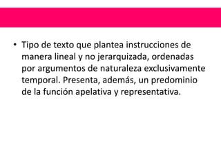 • Tipo de texto que plantea instrucciones de
manera lineal y no jerarquizada, ordenadas
por argumentos de naturaleza exclusivamente
temporal. Presenta, además, un predominio
de la función apelativa y representativa.