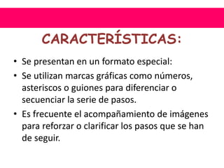 CARACTERÍSTICAS:
• Se presentan en un formato especial:
• Se utilizan marcas gráficas como números,
asteriscos o guiones para diferenciar o
secuenciar la serie de pasos.
• Es frecuente el acompañamiento de imágenes
para reforzar o clarificar los pasos que se han
de seguir.