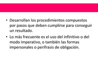 • Desarrollan los procedimientos compuestos
por pasos que deben cumplirse para conseguir
un resultado.
• Lo más frecuente es el uso del infinitivo o del
modo imperativo, o también las formas
impersonales o perífrasis de obligación.