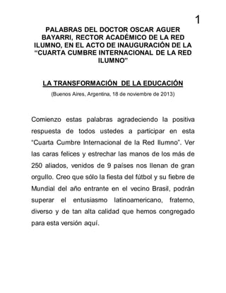 1
PALABRAS DEL DOCTOR OSCAR AGUER
BAYARRI, RECTOR ACADÉMICO DE LA RED
ILUMNO, EN EL ACTO DE INAUGURACIÓN DE LA
“CUARTA CUMBRE INTERNACIONAL DE LA RED
ILUMNO”
LA TRANSFORMACIÓN DE LA EDUCACIÓN
(Buenos Aires, Argentina, 18 de noviembre de 2013)
Comienzo estas palabras agradeciendo la positiva
respuesta de todos ustedes a participar en esta
“Cuarta Cumbre Internacional de la Red Ilumno”. Ver
las caras felices y estrechar las manos de los más de
250 aliados, venidos de 9 países nos llenan de gran
orgullo. Creo que sólo la fiesta del fútbol y su fiebre de
Mundial del año entrante en el vecino Brasil, podrán
superar el entusiasmo latinoamericano, fraterno,
diverso y de tan alta calidad que hemos congregado
para esta versión aquí.
 