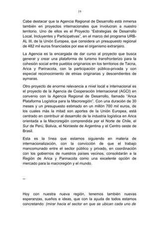 19


Cabe destacar que la Agencia Regional de Desarrollo está inmersa
también en proyectos internacionales que involucran a nuestro
territorio. Uno de ellos es el Proyecto “Estrategias de Desarrollo
Local, Incluyentes y Participativas”, en el marco del programa URB-
AL III, de la Unión Europea, que considera un presupuesto regional
de 482 mil euros financiados por ese el organismo extranjero.

La Agencia es la encargada de dar curso al proyecto que busca
generar y crear una plataforma de turismo transfronterizo para la
cohesión social entre pueblos originarios en los territorios de Tacna,
Arica y Parinacota, con la participación público-privada y con
especial reconocimiento de etnias originarias y descendientes de
aymaras.

Otro proyecto de enorme relevancia a nivel local e internacional es
el proyecto de la Agencia de Cooperación Internacional (AGCI) en
convenio con la Agencia Regional de Desarrollo, llamado “Arica
Plataforma Logística para la Macroregión”. Con una duración de 30
meses y un presupuesto estimado en un millón 700 mil euros, de
los cuales más la mitad son aportes de la Unión Europea, está
centrado en contribuir al desarrollo de la industria logística en Arica
orientada a la Macroregión comprendida por el Norte de Chile, el
Sur de Perú, Bolivia, el Noroeste de Argentina y el Centro oeste de
Brasil.

Esta es la línea que estamos siguiendo en materia de
internacionalización, con la convicción de que el trabajo
mancomunado entre el sector público y privado, en coordinación
con los gobiernos de nuestros países vecinos, consolidarán a la
Región de Arica y Parinacota como una excelente opción de
mercado para la macroregión y el mundo.



--



Hoy con nuestra nueva región, tenemos también nuevas
esperanzas, sueños e ideas, que con la ayuda de todos estamos
concretando: (mirar hacia el sector en que se ubican cada uno de
 