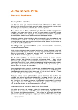 Junta General 2014
Discurso Presidente
Señoras y Señores accionistas:
Un año más tengo que comenzar mi intervención refiriéndome al difícil entorno
económico en el que, como ha sido la norma desde que comenzó la crisis en 2008,
ha tenido que desarrollarse nuestra actividad durante el ejercicio.
Aunque como bien ha dicho nuestra Consejera Delegada, el 2013 fue algo menos
complejo y duro que el año anterior, lo cierto es que la recesión continuó en España;
el PIB cayó un 1`2%, creció el paro y la morosidad del sistema crediticio superó 13%,
la cifra más alta que se conoce desde que existen estadísticas fiables.
Además la creciente presión regulatoria, las nuevas exigencia de provisiones, el bajo
nivel de los tipos de interés y la caída de la demanda de crédito fruto del proceso de
desapalancamiento que está sufriendo nuestra economía, pesaron como una losa en
la cuenta de resultados del sector.
Sin embargo, en la segunda mitad del año ocurren hechos importantes que cambian
radicalmente las expectativas.
En el contexto internacional se consolida la convicción de que el euro es irreversible
y en esta línea en Europa se planifican los pasos imprescindibles para lograr la total
integración monetaria: El Supervisor Bancario Único y el denominado Mecanismo
Único de Resolución tienen ya una hoja de ruta.
En el ámbito doméstico, la economía española comienza a ofrecer síntomas
esperanzadores. Las reformas, el durísimo proceso de ajuste y sobre todo el
dinamismo, y la capacidad de innovación de las empresas que han resistido la crisis
comienzan a ofrecer sus frutos. La economía española gana competitividad y nuestra
balanza por cuenta corriente ofrece un inusual saldo positivo (recordemos que en
2007 el déficit fue superior al 10% del PIB).
Esto quiere decir que la economía española tiene capacidad para reducir su principal
desequilibrio: El endeudamiento excesivo. Y el reconocimiento de este hecho por los
mercados da lugar a que la prima de riesgo baje de los 200 puntos básicos y a que la
inversión extranjera vuelva con fuerza a nuestro país.
Pero pese a todo, nuestro optimismo tiene que ser moderado. Los analistas más
positivos solo ven un crecimiento algo superior al 1% para el año 2014, que no será
suficiente para reducir el desempleo de forma significativa. Y los desequilibrios están
ahí, y tardarán años en ser corregidos, lo cual será un lastre para un crecimiento
vigoroso, digamos superior al 3 por ciento Y los riesgos que hace menos de un año
nos paralizaban, todavía no han desaparecido por completo.
Sin embargo, como he dicho se ha producido un cambio radical.
En opinión de la comunidad financiera, España ha pasado de ser, uno de los mayores
problemas de las economías occidentales, a ser considerada por el contrario, como
una excelente oportunidad de inversión. Y este cambio del sentimiento del mercado
(utilizando la expresión anglosajona) nos pone por delante un futuro diferente y mejor.
La esperanza renace.
 