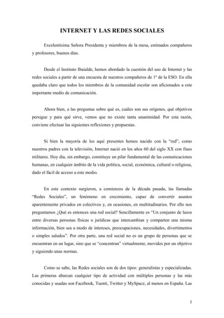 INTERNET Y LAS REDES SOCIALES
Excelentísima Señora Presidenta y miembros de la mesa, estimados compañeros
y profesores, buenos días.
Desde el Instituto Ibaialde, hemos abordado la cuestión del uso de Internet y las
redes sociales a partir de una encuesta de nuestros compañeros de 1º de la ESO. En ella
quedaba claro que todos los miembros de la comunidad escolar son aficionados a este
importante medio de comunicación.
Ahora bien, a las preguntas sobre qué es, cuáles son sus orígenes, qué objetivos
persigue y para qué sirve, vemos que no existe tanta unanimidad. Por esta razón,
conviene efectuar las siguientes reflexiones y propuestas.
Si bien la mayoría de los aquí presentes hemos nacido con la “red”, como
nuestros padres con la televisión, Internet nació en los años 60 del siglo XX con fines
militares. Hoy día, sin embargo, constituye un pilar fundamental de las comunicaciones
humanas, en cualquier ámbito de la vida política, social, económica, cultural o religiosa,
dado el fácil de acceso a este medio.
En este contexto surgieron, a comienzos de la década pasada, las llamadas
“Redes Sociales”, un fenómeno en crecimiento, capaz de convertir asuntos
aparentemente privados en colectivos y, en ocasiones, en multitudinarios. Por ello nos
preguntamos ¿Qué es entonces una red social? Sencillamente es “Un conjunto de lazos
entre diversas personas físicas o jurídicas que intercambian y comparten una misma
información, bien sea a modo de intereses, preocupaciones, necesidades, divertimentos
o simples saludos”. Por otra parte, una red social no es un grupo de personas que se
encuentran en un lugar, sino que se “concentran” virtualmente, movidos por un objetivo
y siguiendo unas normas.
Como se sabe, las Redes sociales son de dos tipos: generalistas y especializadas.
Las primeras abarcan cualquier tipo de actividad con múltiples personas y las más
conocidas y usadas son Facebook, Tuenti, Twitter y MySpace, al menos en España. Las
1
 