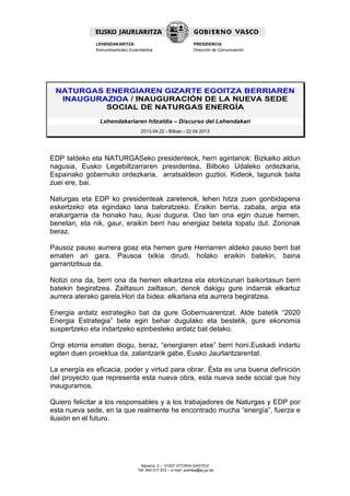 Navarra, 2 – 01007 VITORIA-GASTEIZ
Tef. 945 017 972 – e-mail: prentsa@ej-gv.es
LEHENDAKARITZA
Komunikaziorako Zuzendaritza
PRESIDENCIA
Dirección de Comunicación
NATURGAS ENERGIAREN GIZARTE EGOITZA BERRIAREN
INAUGURAZIOA / INAUGURACIÓN DE LA NUEVA SEDE
SOCIAL DE NATURGAS ENERGÍA
Lehendakariaren hitzaldia – Discurso del Lehendakari
2013.04.22 - Bilbao - 22.04.2013
EDP taldeko eta NATURGASeko presidenteok, herri agintariok: Bizkaiko aldun
nagusia, Eusko Legebiltzarraren presidentea, Bilboko Udaleko ordezkaria,
Espainako gobernuko ordezkaria, arratsaldeon guztioi. Kideok, lagunok baita
zuei ere, bai.
Naturgas eta EDP ko presidenteak zaretenok, lehen hitza zuen gonbidapena
eskertzeko eta egindako lana baloratzeko. Eraikin berria, zabala, argia eta
erakargarria da honako hau, ikusi duguna. Oso lan ona egin duzue hemen,
benetan, eta nik, gaur, eraikin berri hau energiaz beteta topatu dut. Zorionak
beraz.
Pausoz pauso aurrera goaz eta hemen gure Herriarren aldeko pauso berri bat
ematen ari gara. Pausoa txikia dirudi, holako eraikin batekin, baina
garrantzitsua da.
Notizi ona da, berri ona da hemen elkartzea eta etorkizunari baikortasun berri
batekin begiratzea. Zailtasun zailtasun, denok dakigu gure indarrak elkartuz
aurrera aterako garela.Hori da bidea: elkarlana eta aurrera begiratzea.
Energia ardatz estrategiko bat da gure Gobernuarentzat. Alde batetik “2020
Energia Estrategia” bete egin behar dugulako eta bestetik, gure ekonomia
suspertzeko eta indartzeko ezinbesteko ardatz bat delako.
Ongi etorria ematen diogu, beraz, “energiaren etxe” berri honi.Euskadi indartu
egiten duen proiektua da, zalantzarik gabe, Eusko Jaurlaritzarentat.
La energía es eficacia, poder y virtud para obrar. Ésta es una buena definición
del proyecto que representa esta nueva obra, esta nueva sede social que hoy
inauguramos.
Quiero felicitar a los responsables y a los trabajadores de Naturgas y EDP por
esta nueva sede, en la que realmente he encontrado mucha “energía”, fuerza e
ilusión en el futuro.
 