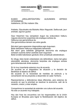 Navarra, 2 – 01007 VITORIA-GASTEIZ
tef. 945 017 972 – e-mail: prentsa@ej-gv.es
LEHENDAKARITZA
Komunikaziorako Zuzendaritza
PRESIDENCIA
Dirección de Comunicación
EUSKO JARULARITZA/FORU ALDUNDIEN ARTEKO
HITZARMENA
Astelehena, 2013ko irailaren 30a.
Arabako, Gipuzkoako eta Bizkaiko Aldun Nagusiak, Sailburuak, jaun
andreak, egunon guztioi.
Gaur hitzarmen hau izenpetzen dugun lau erakundeon helburu
nagusia ekonomia suspertzea eta enplegua sortzea da.
Helburua oso garrantzitsua da.
Oso garrantzitsua denean oso ados gaude.
Bat etorri gara egoeraren diagnostikoa egin dugunean.
Baita defizitaren helburua malgutzeko beharrean.
Bat etorri gara baliabide gehigarriak ekonomia eta enplegua
sortzeari zuzendu behar zaizkiela esan dugunean.
Baita lurralde bakoitzean garatuko diren proiektuak adosterakoan.
Ez ditugu ideia berak ordezkatzen eta defenditzen, baina bat gatoz
atzeralditik ateratzea, ekonomia berpiztea eta enplegua sortzea
gure lehentasunak direla esatean.
En lo muy importante estamos muy de acuerdo.
De acuerdo en el diagnóstico de situación y la decisión de
flexibilizar el objetivo de déficit.
De acuerdo en la necesidad de medidas de estímulo y la
concertación de los proyectos a desarrollar en cada Territorio.
Representamos y defendemos ideas diferentes, pero estamos de
acuerdo en que la prioridad es reactivar la economía, salir de la
recesión, crecer y crear empleo.
Compartimos la necesidad de extender una cultura del acuerdo.
Ha sido un acuerdo muy trabajado.
Hoy dan fruto los encuentros con los responsables de la Unión
Europea en Bruselas para lograr la flexibilización del objetivo de
déficit.
 