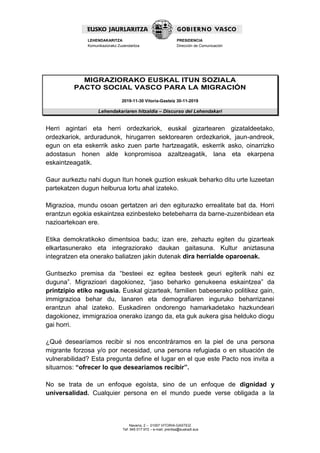 Navarra, 2 – 01007 VITORIA-GASTEIZ
Tef. 945 017 972 – e-mail: prentsa@euskadi.eus
LEHENDAKARITZA
Komunikaziorako Zuzendaritza
PRESIDENCIA
Dirección de Comunicación
MIGRAZIORAKO EUSKAL ITUN SOZIALA
PACTO SOCIAL VASCO PARA LA MIGRACIÓN
2019-11-30 Vitoria-Gasteiz 30-11-2019
Lehendakariaren hitzaldia – Discurso del Lehendakari
Herri agintari eta herri ordezkariok, euskal gizartearen gizataldeetako,
ordezkariok, arduradunok, hirugarren sektorearen ordezkariok, jaun-andreok,
egun on eta eskerrik asko zuen parte hartzeagatik, eskerrik asko, oinarrizko
adostasun honen alde konpromisoa azaltzeagatik, lana eta ekarpena
eskaintzeagatik.
Gaur aurkeztu nahi dugun Itun honek guztion eskuak beharko ditu urte luzeetan
partekatzen dugun helburua lortu ahal izateko.
Migrazioa, mundu osoan gertatzen ari den egiturazko errealitate bat da. Horri
erantzun egokia eskaintzea ezinbesteko betebeharra da barne-zuzenbidean eta
nazioartekoan ere.
Etika demokratikoko dimentsioa badu; izan ere, zehaztu egiten du gizarteak
elkartasunerako eta integraziorako daukan gaitasuna. Kultur aniztasuna
integratzen eta onerako baliatzen jakin dutenak dira herrialde oparoenak.
Guntsezko premisa da “besteei ez egitea besteek geuri egiterik nahi ez
duguna”. Migrazioari dagokionez, “jaso beharko genukeena eskaintzea” da
printzipio etiko nagusia. Euskal gizarteak, familien babeserako politikez gain,
immigrazioa behar du, lanaren eta demografiaren inguruko beharrizanei
erantzun ahal izateko. Euskadiren ondorengo hamarkadetako hazkundeari
dagokionez, immigrazioa onerako izango da, eta guk aukera gisa helduko diogu
gai horri.
¿Qué desearíamos recibir si nos encontráramos en la piel de una persona
migrante forzosa y/o por necesidad, una persona refugiada o en situación de
vulnerabilidad? Esta pregunta define el lugar en el que este Pacto nos invita a
situarnos: “ofrecer lo que desearíamos recibir”.
No se trata de un enfoque egoísta, sino de un enfoque de dignidad y
universalidad. Cualquier persona en el mundo puede verse obligada a la
 