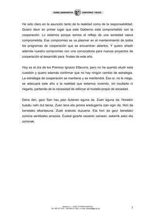 He sido claro en la asunción tanto de la realidad como de la responsabilidad.
Quiero decir en primer lugar que este Gobierno está comprometido con la
cooperación. Lo estamos porque somos el reflejo de una sociedad vasca
comprometida. Ese compromiso se va plasmar en el mantenimiento de todos
los programas de cooperación que se encuentran abiertos. Y quiero añadir
además nuestro compromiso con una convocatoria para nuevos proyectos de
cooperación al desarrollo para finales de este año.


Hoy es el día de los Premios Ignacio Ellacuría, pero no he querido eludir esta
cuestión y quiero además confirmar que no hay ningún cambio de estrategia.
La estrategia de cooperación se mantiene y se mantendrá. Eso sí, no lo niego,
se adecuará este año a la realidad que estamos viviendo, sin ocultarla ni
negarla, partiendo de la necesidad de reforzar el modelo propio de sociedad.


Dena den, gaur Sari hau jaso dutenen eguna da. Zuen eguna da. Honekin
bukatu nahi dut beraz. Zuen lana eta jarrera eredugarria izan egin da. Hori da
benetako elkartasuna. Zuek erakutsi duzuena. Eta hori da gaur benetako
zoriona sentitzeko arrazoia. Euskal gizarte osoaren izenean, eskerrik asko eta
zorionak.




                                   Navarra, 2 – 01007 VITORIA-GASTEIZ
                    Tef. 945 017 972 – Fax 945 017 832 – e-mail: prensa3@ej-gv.es   3
 