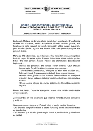 Navarra, 2 – 01007 VITORIA-GASTEIZ
tef. 945 017 972 – e-mail: prentsa@euskadi.eus
LEHENDAKARITZA
Komunikaziorako Zuzendaritza
PRESIDENCIA
Dirección de Comunicación
ORBEA KOOPERATIBAREN 175 URTEURRENA
175 ANIVERSARIO DE LA COOPERATIVA ORBEA
2016-01-21 Mallabia 21-01-2016
Lehendakariaren hitzaldia – Discurso del Lehendakari
Sailburuok, Mallabia eta Ermuko alkate jaunak, herri ordezkariak, Orbea familia
ordezkatzen duzuenok, Orbea kooperatiba osatzen duzuen guztiok, bai
langileak eta baita nagusiak zaretenok, Mondragón taldea osatzen duzuenok,
jaun andreok guztiok, egunon eta eskerrik asko zuen gonbidapenagatik eta
zorionak Orbea.
Marka da 175 urte irautea, eta lortu duzue. Hiru mendetan zehar, armagintzan
hasi eta, egun, bizikletak egiten. Enpresa batek behar dituen dohain guztiak
behar dira iritsi zareten mailara iristeko eta etorkizunera baikortasunez
begiratzeko:
-Balioak eta pertsonak dira ibilbide honen oinarria. Gaur erakutsi
diguzue, Aitor Bugallo lankidea gogoratzen eta omentzen…
-Txirrindularitzak prestakuntza, ahalegina eta talde lana eskatzen ditu.
Balio guzti hauek Orbea enpresaren balioak direla erakutsi diguzue.
-Honekin batera, gaurko ekitaldi honetan, bezeroari arreta eta errespetua
erakusten duzue; baita ere, kalitatearen eta berrikuntzaren alde egindako
apustua.
-Orbea enpresa globala da, mundu zabaleko 55 Herrialdetan presente
dagoena.
Hauek dira, beraz, Orbearen ezaugarriak. Hauek dira ibilbide oparo honen
arrazoi nagusiak.
Zorionak Orbea en este aniversario que celebráis mirando al futuro con ilusión
y ambición.
Sois una empresa referente en Euskadi y hoy lo habéis vuelto a demostrar:
-Una empresa comprometida con el capital humano y atenta a las necesidades
de sus clientes.
-Una empresa que apuesta por la mejora continua, la innovación y un servicio
de calidad.
 